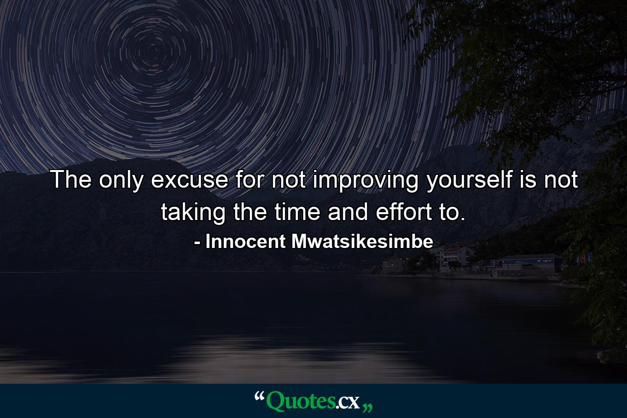 The only excuse for not improving yourself is not taking the time and effort to. - Quote by Innocent Mwatsikesimbe