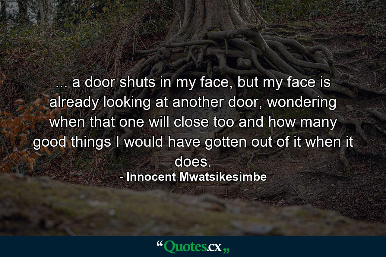 ... a door shuts in my face, but my face is already looking at another door, wondering when that one will close too and how many good things I would have gotten out of it when it does. - Quote by Innocent Mwatsikesimbe