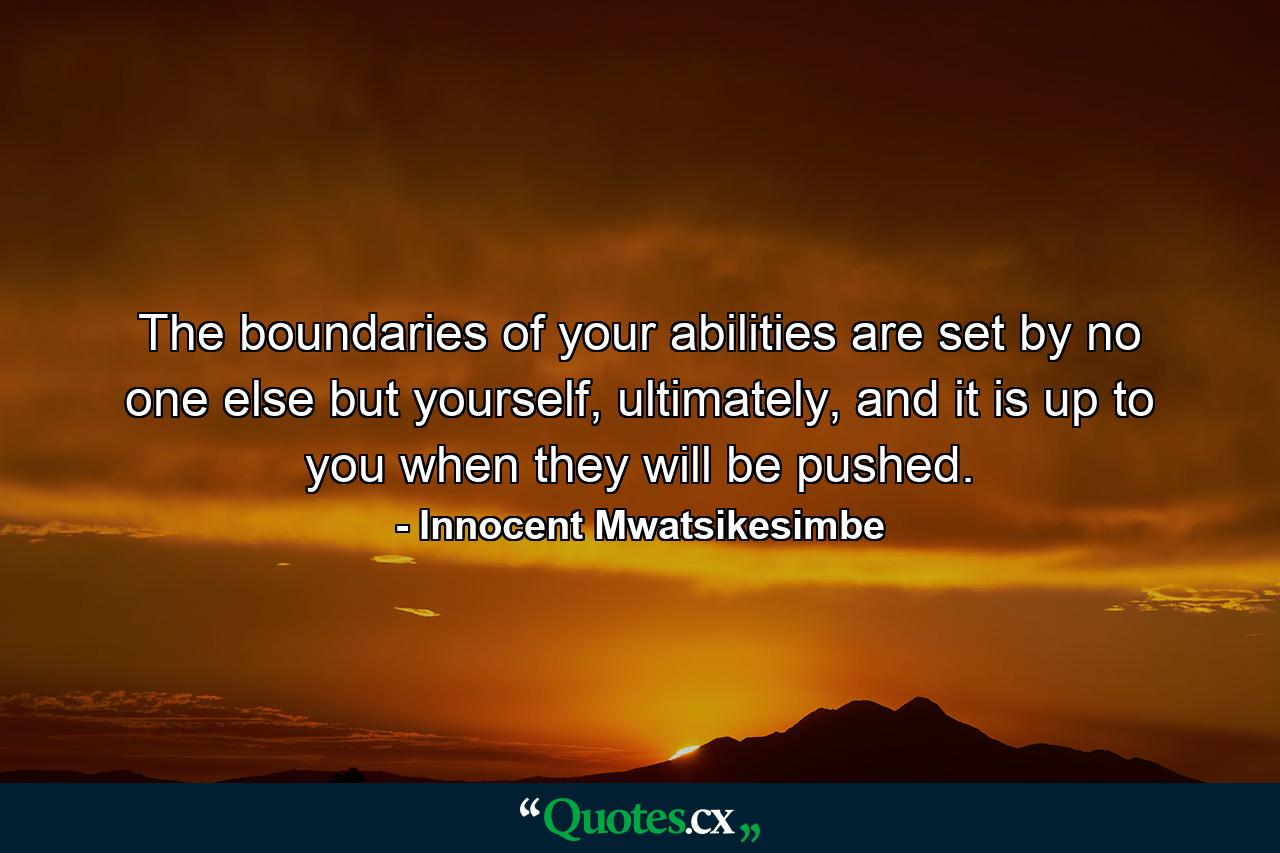 The boundaries of your abilities are set by no one else but yourself, ultimately, and it is up to you when they will be pushed. - Quote by Innocent Mwatsikesimbe