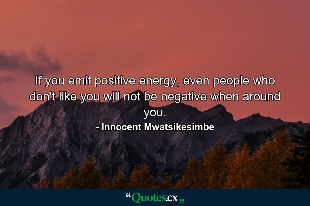 If you emit positive energy, even people who don't like you will not be negative when around you. - Quote by Innocent Mwatsikesimbe