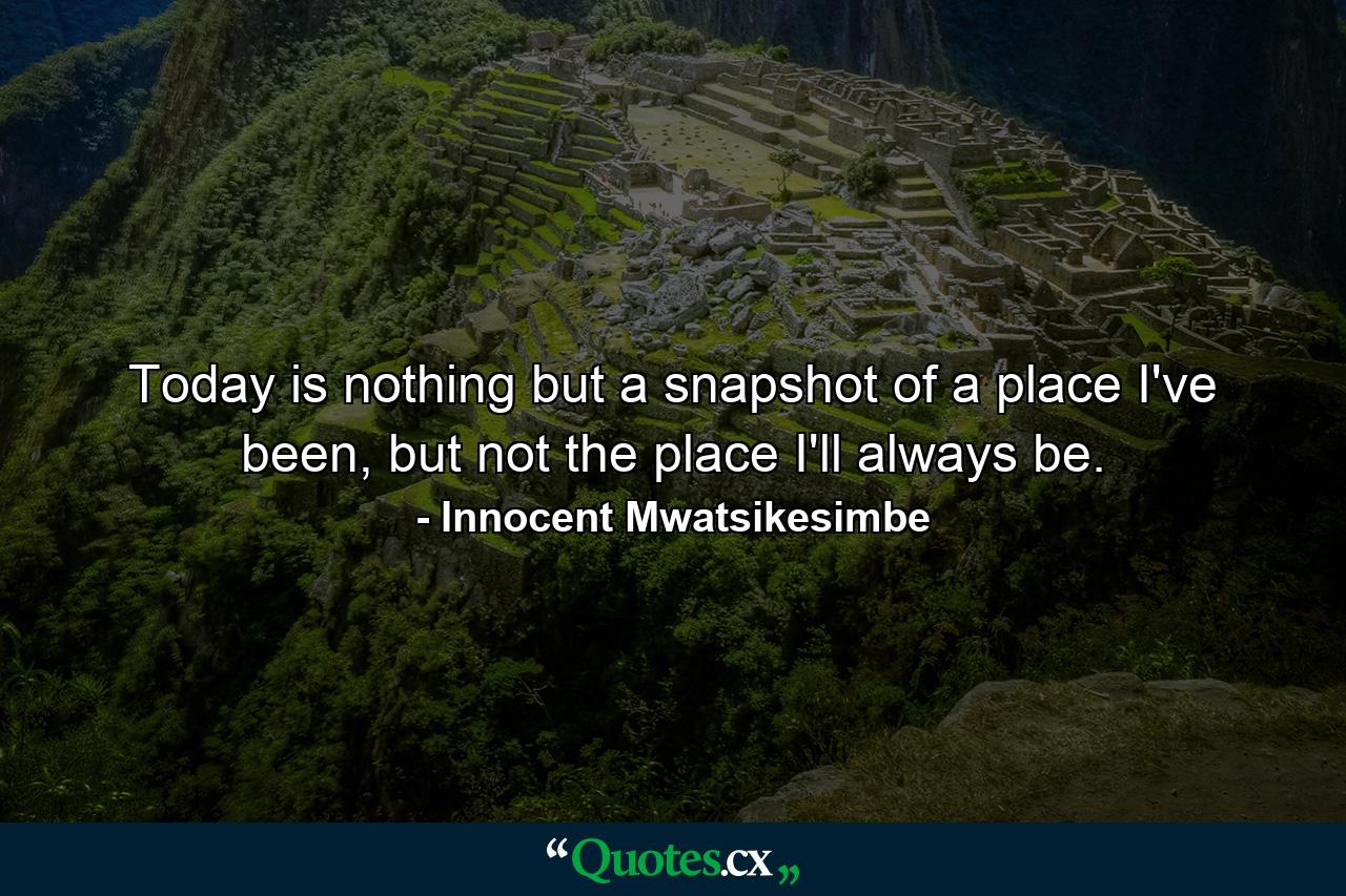 Today is nothing but a snapshot of a place I've been, but not the place I'll always be. - Quote by Innocent Mwatsikesimbe