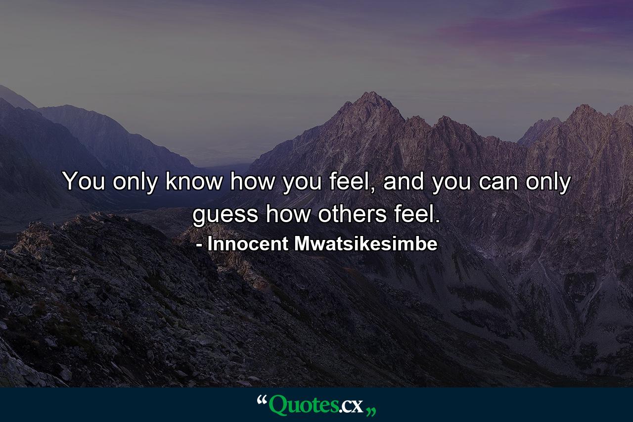 You only know how you feel, and you can only guess how others feel. - Quote by Innocent Mwatsikesimbe