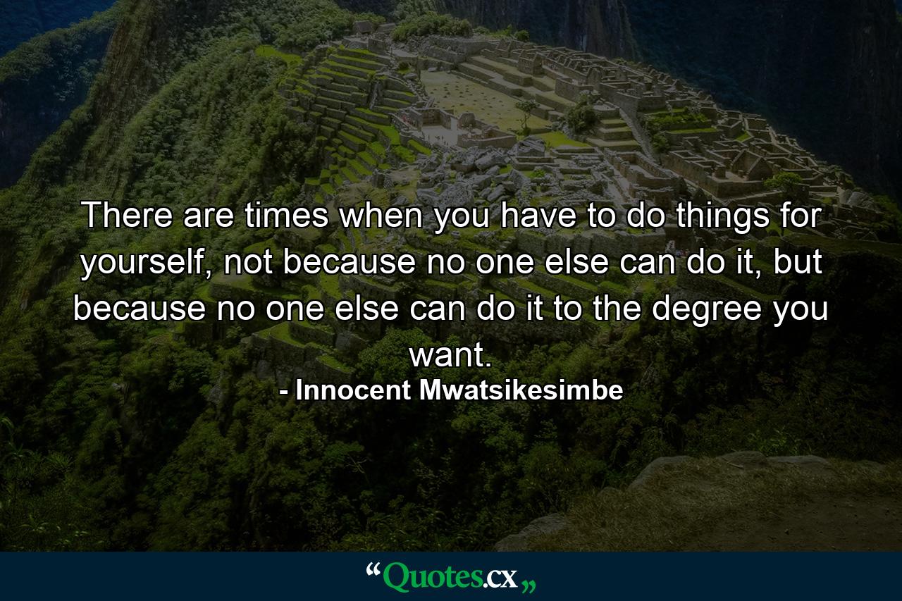 There are times when you have to do things for yourself, not because no one else can do it, but because no one else can do it to the degree you want. - Quote by Innocent Mwatsikesimbe