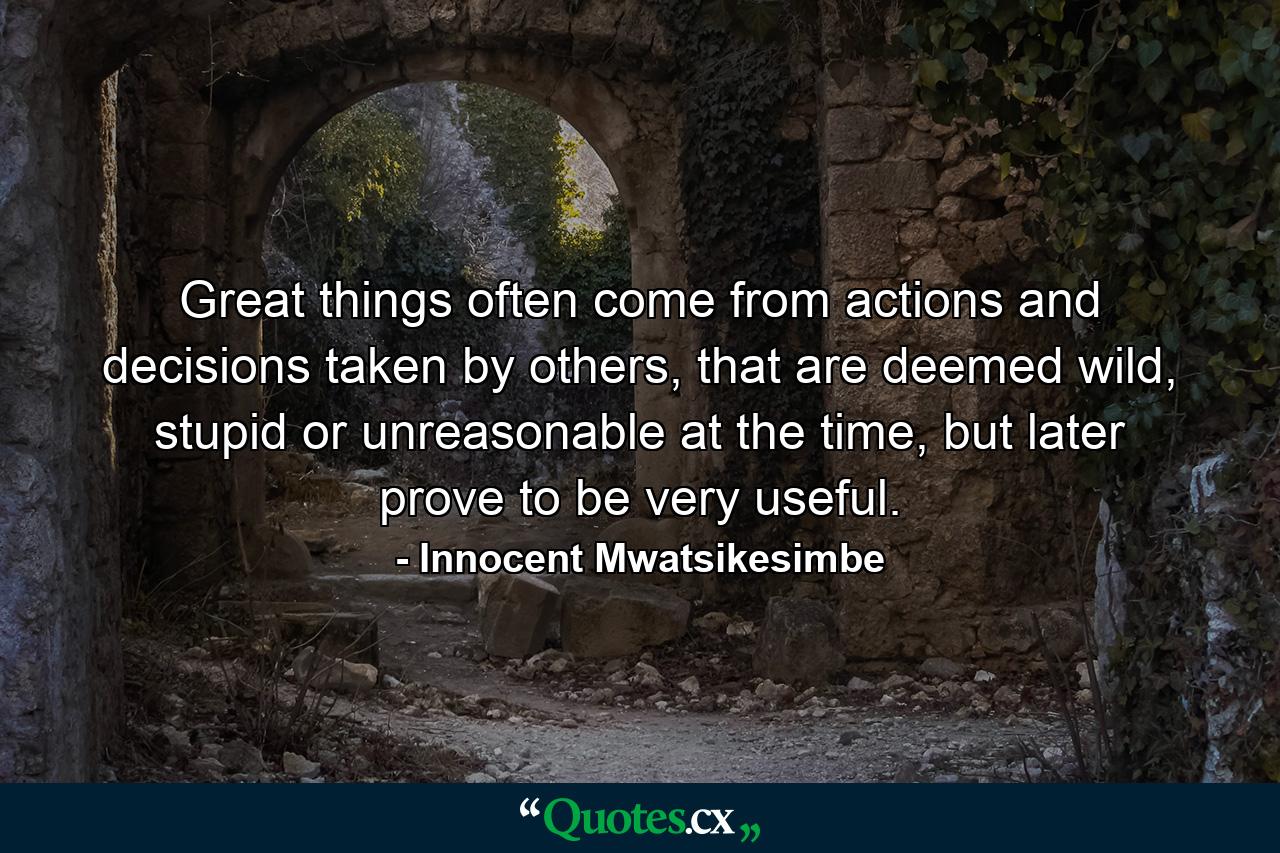 Great things often come from actions and decisions taken by others, that are deemed wild, stupid or unreasonable at the time, but later prove to be very useful. - Quote by Innocent Mwatsikesimbe