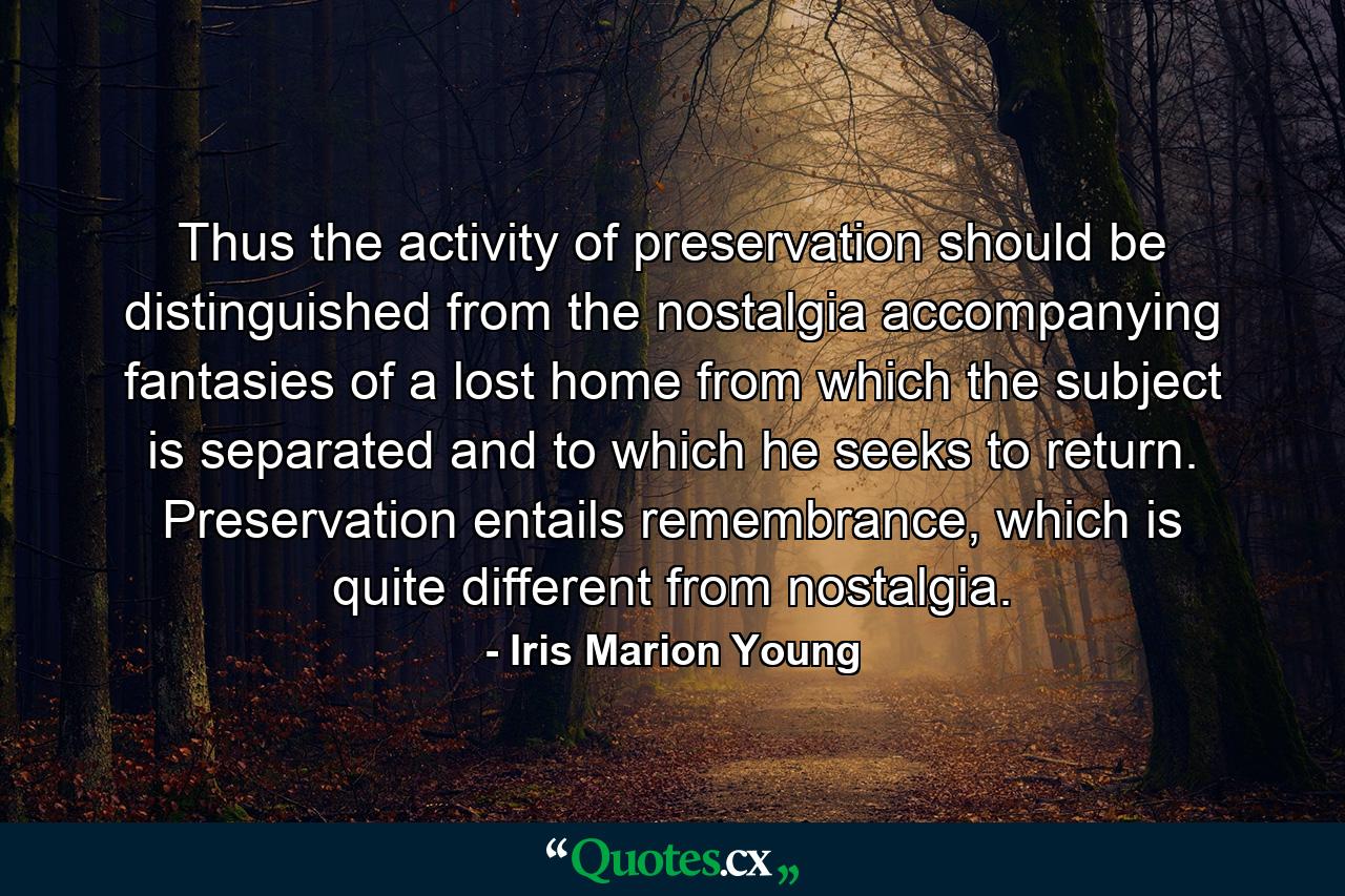 Thus the activity of preservation should be distinguished from the nostalgia accompanying fantasies of a lost home from which the subject is separated and to which he seeks to return. Preservation entails remembrance, which is quite different from nostalgia. - Quote by Iris Marion Young