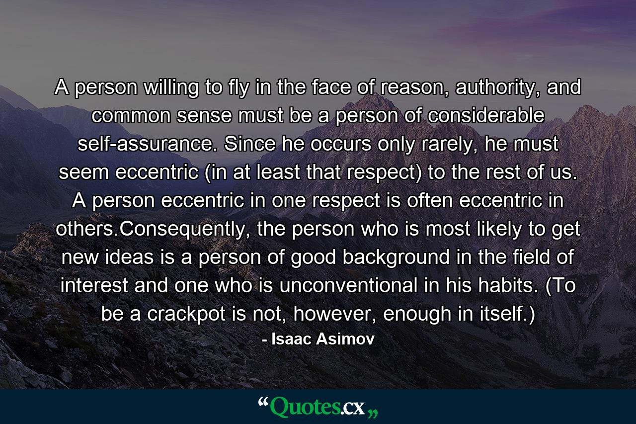 A person willing to fly in the face of reason, authority, and common sense must be a person of considerable self-assurance. Since he occurs only rarely, he must seem eccentric (in at least that respect) to the rest of us. A person eccentric in one respect is often eccentric in others.Consequently, the person who is most likely to get new ideas is a person of good background in the field of interest and one who is unconventional in his habits. (To be a crackpot is not, however, enough in itself.) - Quote by Isaac Asimov