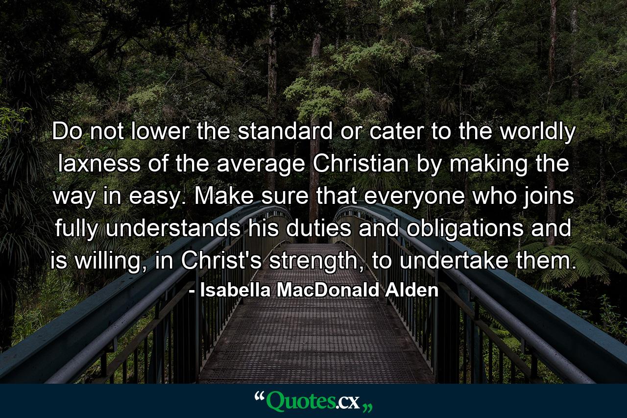 Do not lower the standard or cater to the worldly laxness of the average Christian by making the way in easy. Make sure that everyone who joins fully understands his duties and obligations and is willing, in Christ's strength, to undertake them. - Quote by Isabella MacDonald Alden