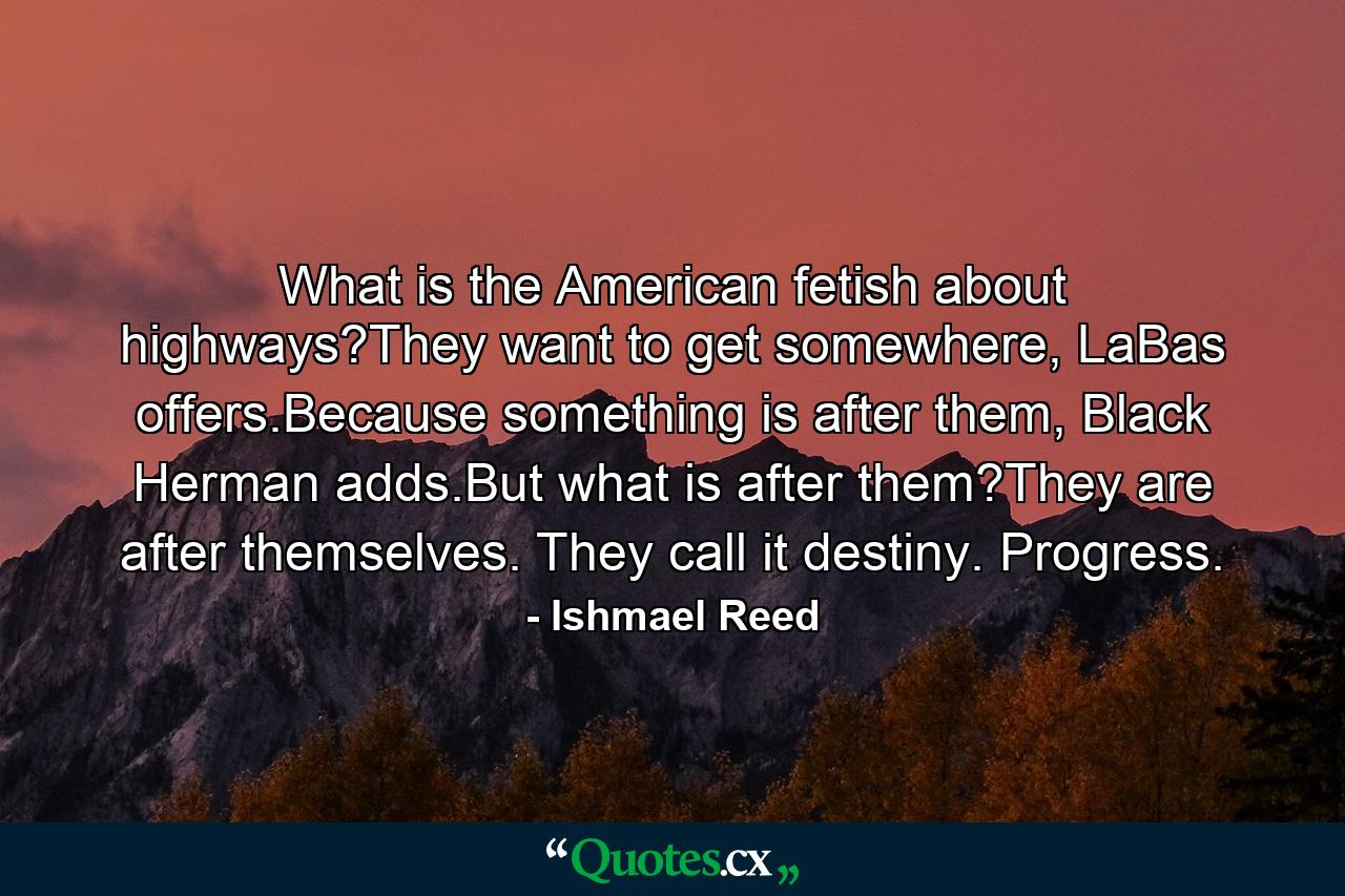 What is the American fetish about highways?They want to get somewhere, LaBas offers.Because something is after them, Black Herman adds.But what is after them?They are after themselves. They call it destiny. Progress. - Quote by Ishmael Reed