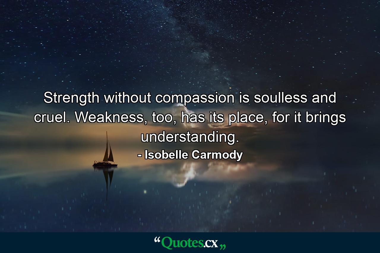 Strength without compassion is soulless and cruel. Weakness, too, has its place, for it brings understanding. - Quote by Isobelle Carmody