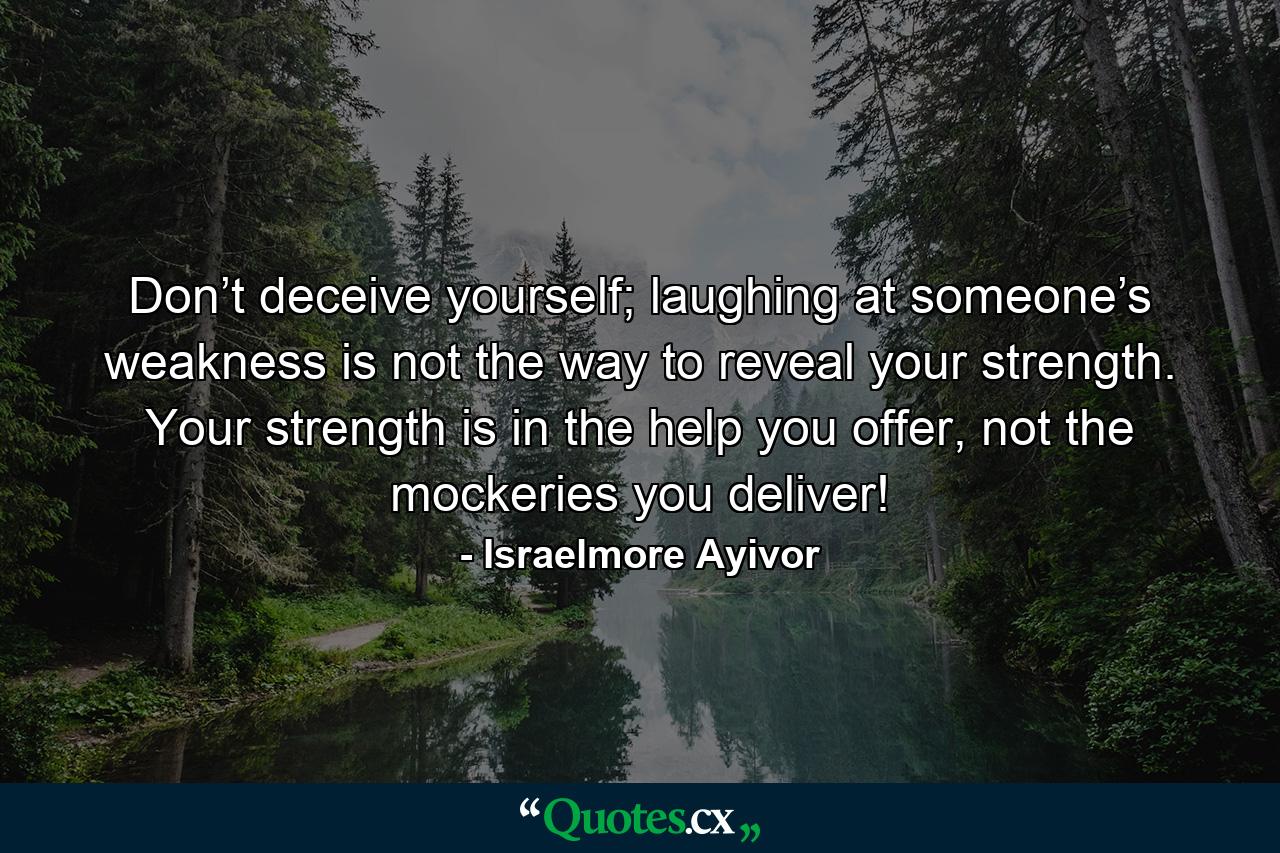 Don’t deceive yourself; laughing at someone’s weakness is not the way to reveal your strength. Your strength is in the help you offer, not the mockeries you deliver! - Quote by Israelmore Ayivor