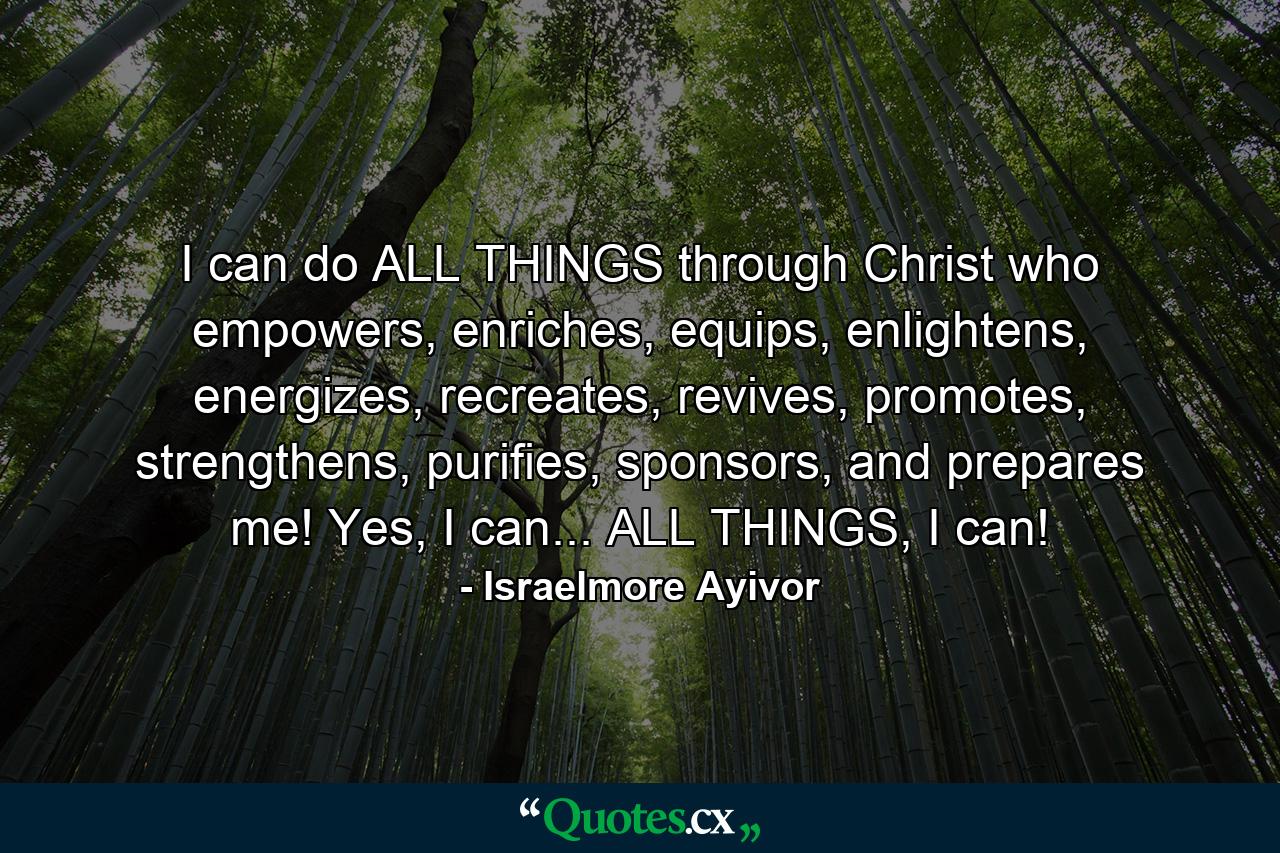 I can do ALL THINGS through Christ who empowers, enriches, equips, enlightens, energizes, recreates, revives, promotes, strengthens, purifies, sponsors, and prepares me! Yes, I can... ALL THINGS, I can! - Quote by Israelmore Ayivor