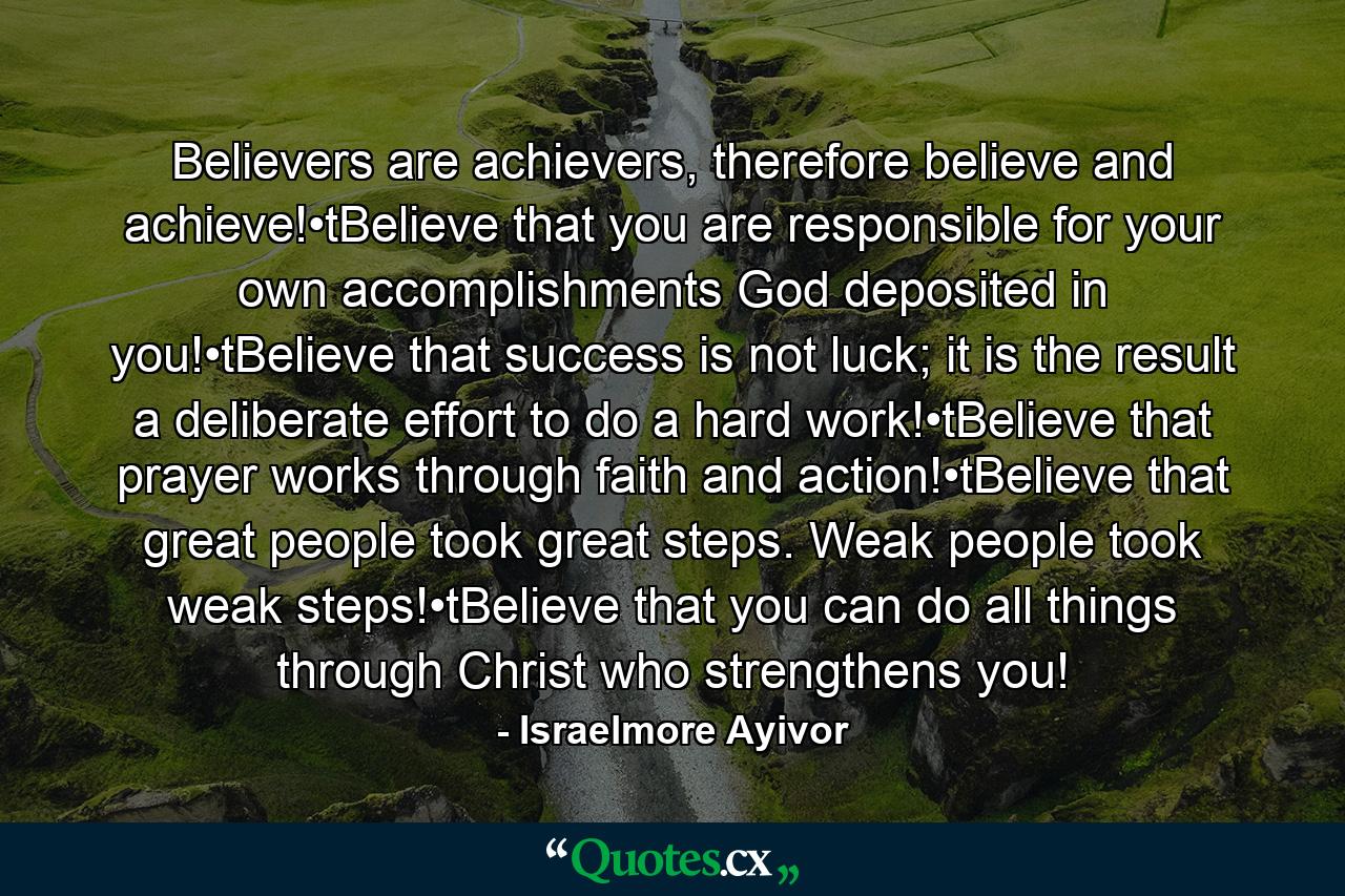 Believers are achievers, therefore believe and achieve!•tBelieve that you are responsible for your own accomplishments God deposited in you!•tBelieve that success is not luck; it is the result a deliberate effort to do a hard work!•tBelieve that prayer works through faith and action!•tBelieve that great people took great steps. Weak people took weak steps!•tBelieve that you can do all things through Christ who strengthens you! - Quote by Israelmore Ayivor