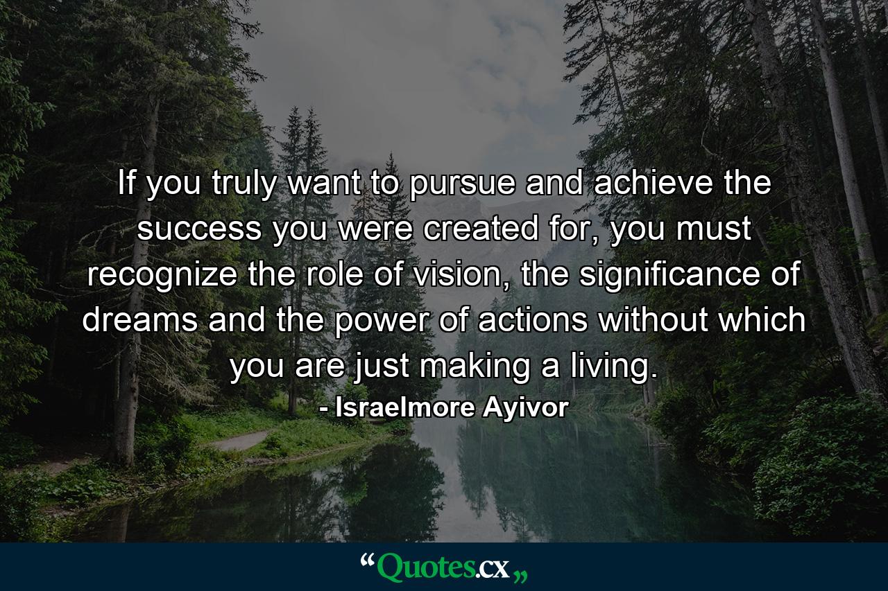 If you truly want to pursue and achieve the success you were created for, you must recognize the role of vision, the significance of dreams and the power of actions without which you are just making a living. - Quote by Israelmore Ayivor