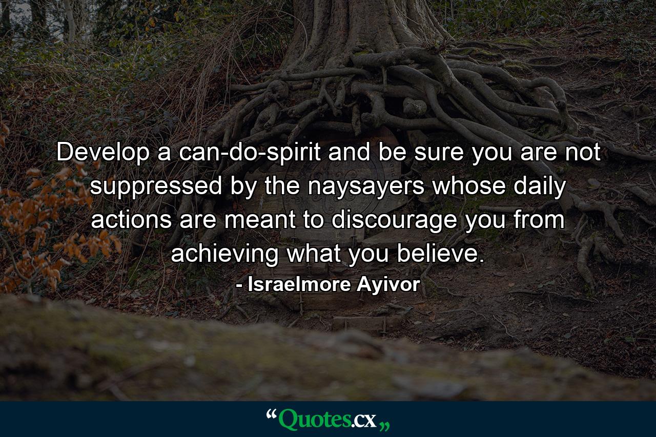 Develop a can-do-spirit and be sure you are not suppressed by the naysayers whose daily actions are meant to discourage you from achieving what you believe. - Quote by Israelmore Ayivor