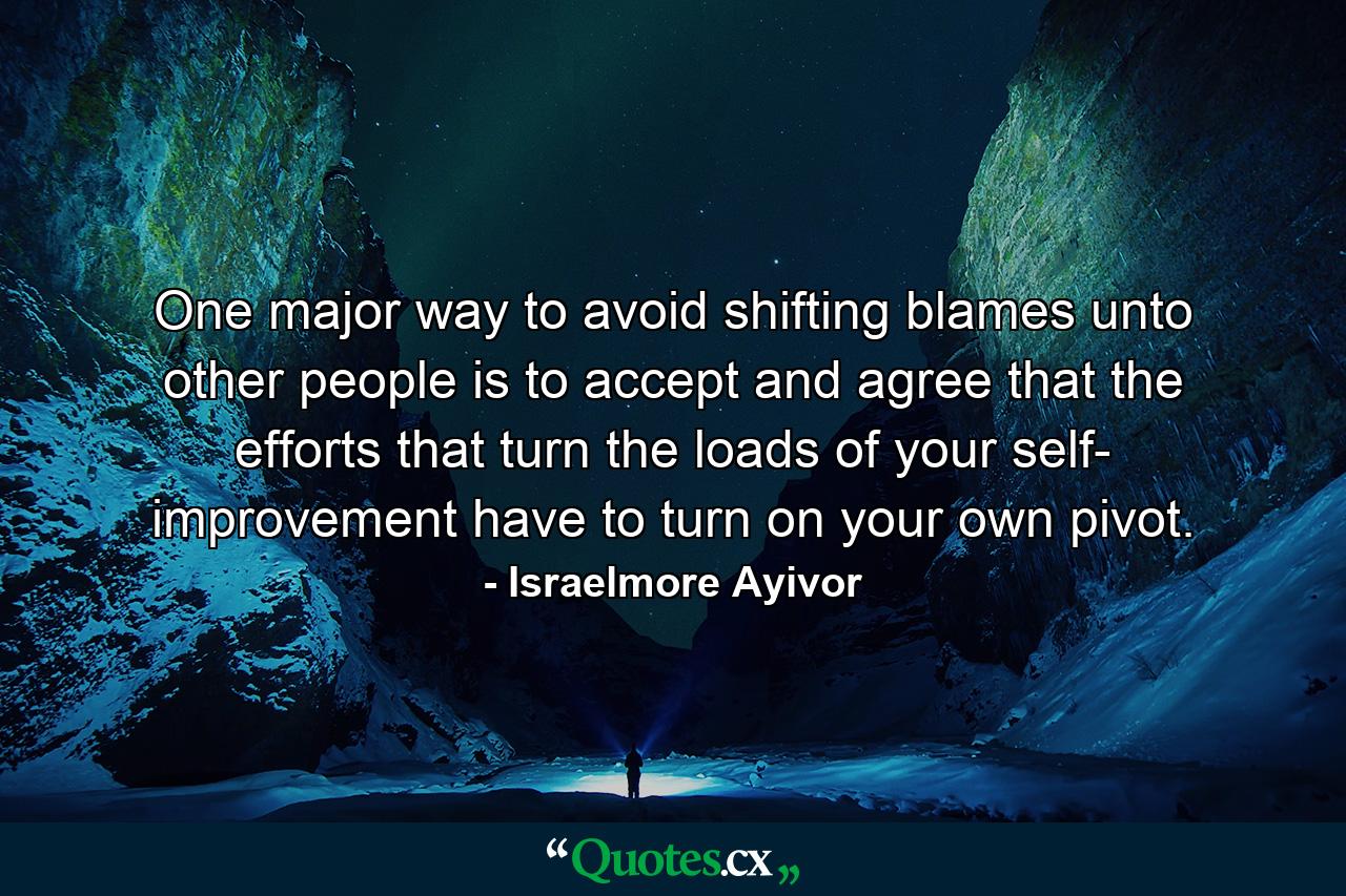 One major way to avoid shifting blames unto other people is to accept and agree that the efforts that turn the loads of your self- improvement have to turn on your own pivot. - Quote by Israelmore Ayivor