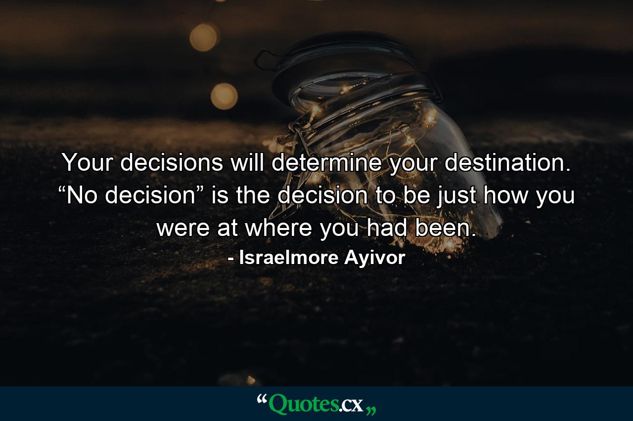 Your decisions will determine your destination. “No decision” is the decision to be just how you were at where you had been. - Quote by Israelmore Ayivor