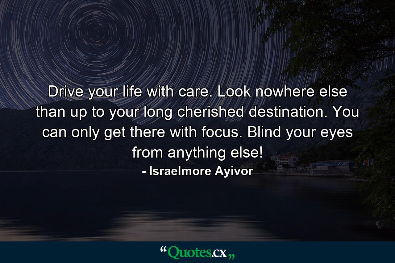 Drive your life with care. Look nowhere else than up to your long cherished destination. You can only get there with focus. Blind your eyes from anything else! - Quote by Israelmore Ayivor