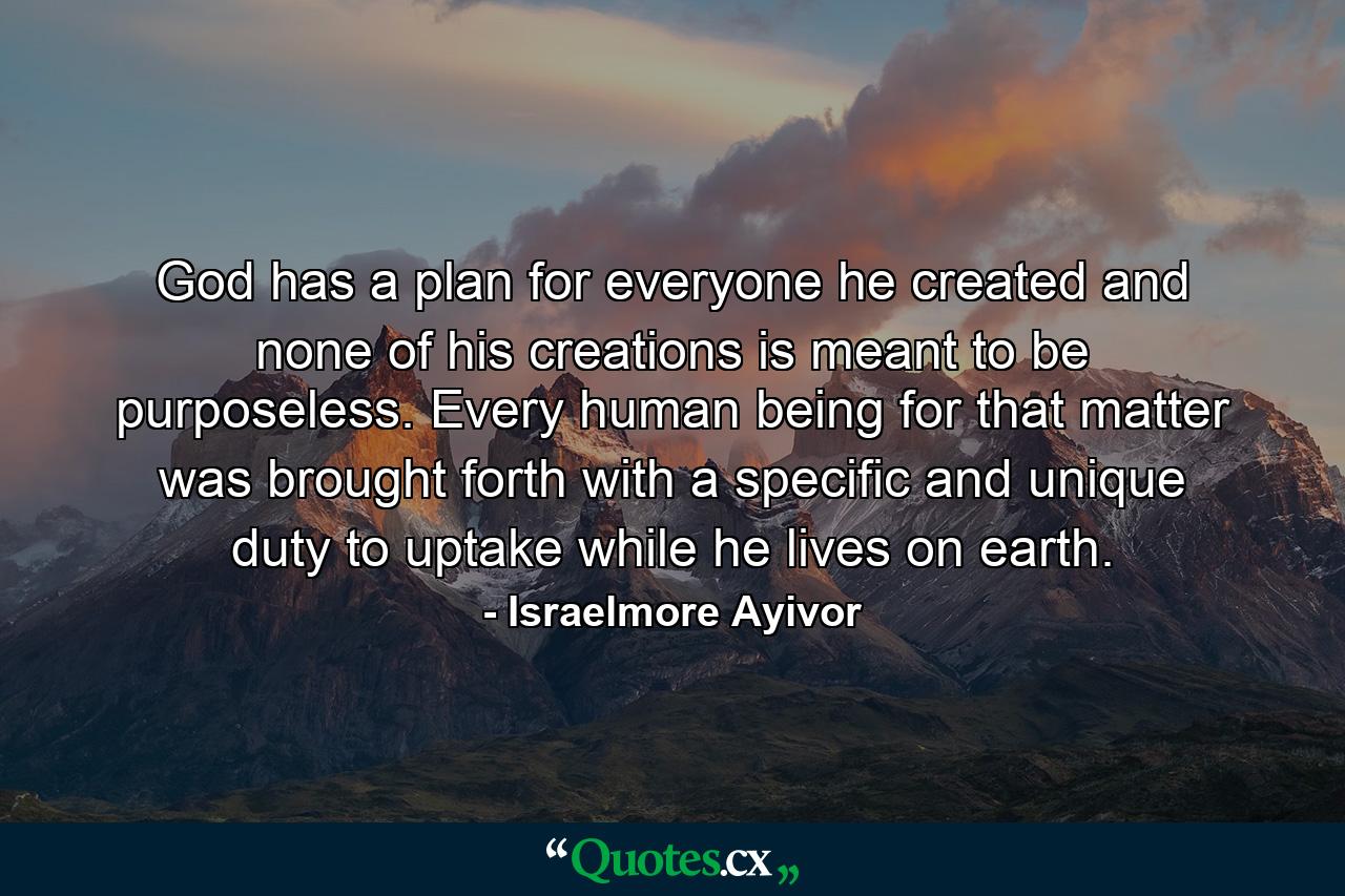 God has a plan for everyone he created and none of his creations is meant to be purposeless. Every human being for that matter was brought forth with a specific and unique duty to uptake while he lives on earth. - Quote by Israelmore Ayivor