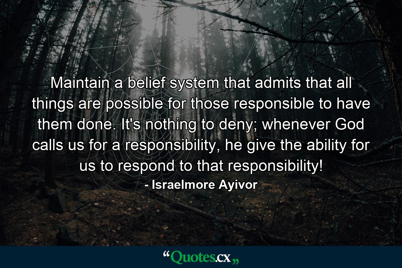 Maintain a belief system that admits that all things are possible for those responsible to have them done. It's nothing to deny; whenever God calls us for a responsibility, he give the ability for us to respond to that responsibility! - Quote by Israelmore Ayivor