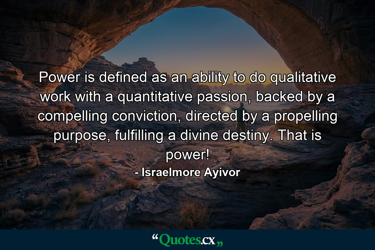 Power is defined as an ability to do qualitative work with a quantitative passion, backed by a compelling conviction, directed by a propelling purpose, fulfilling a divine destiny. That is power! - Quote by Israelmore Ayivor