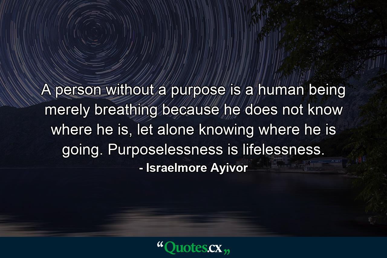 A person without a purpose is a human being merely breathing because he does not know where he is, let alone knowing where he is going. Purposelessness is lifelessness. - Quote by Israelmore Ayivor