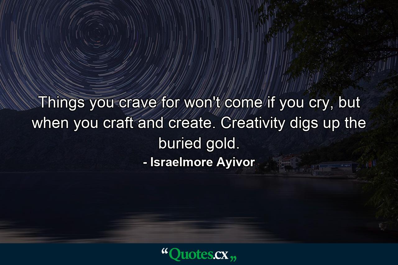 Things you crave for won't come if you cry, but when you craft and create. Creativity digs up the buried gold. - Quote by Israelmore Ayivor