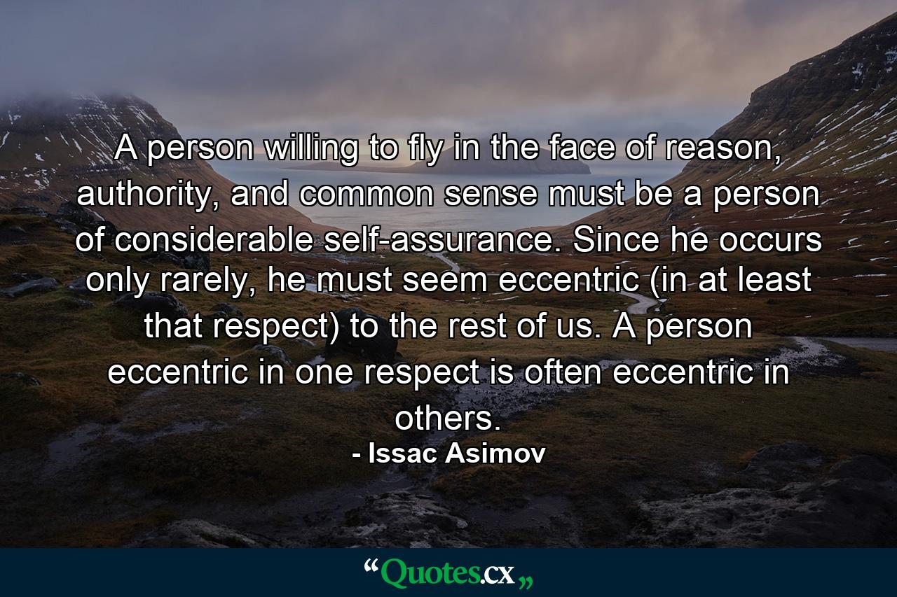 A person willing to fly in the face of reason, authority, and common sense must be a person of considerable self-assurance. Since he occurs only rarely, he must seem eccentric (in at least that respect) to the rest of us. A person eccentric in one respect is often eccentric in others. - Quote by Issac Asimov