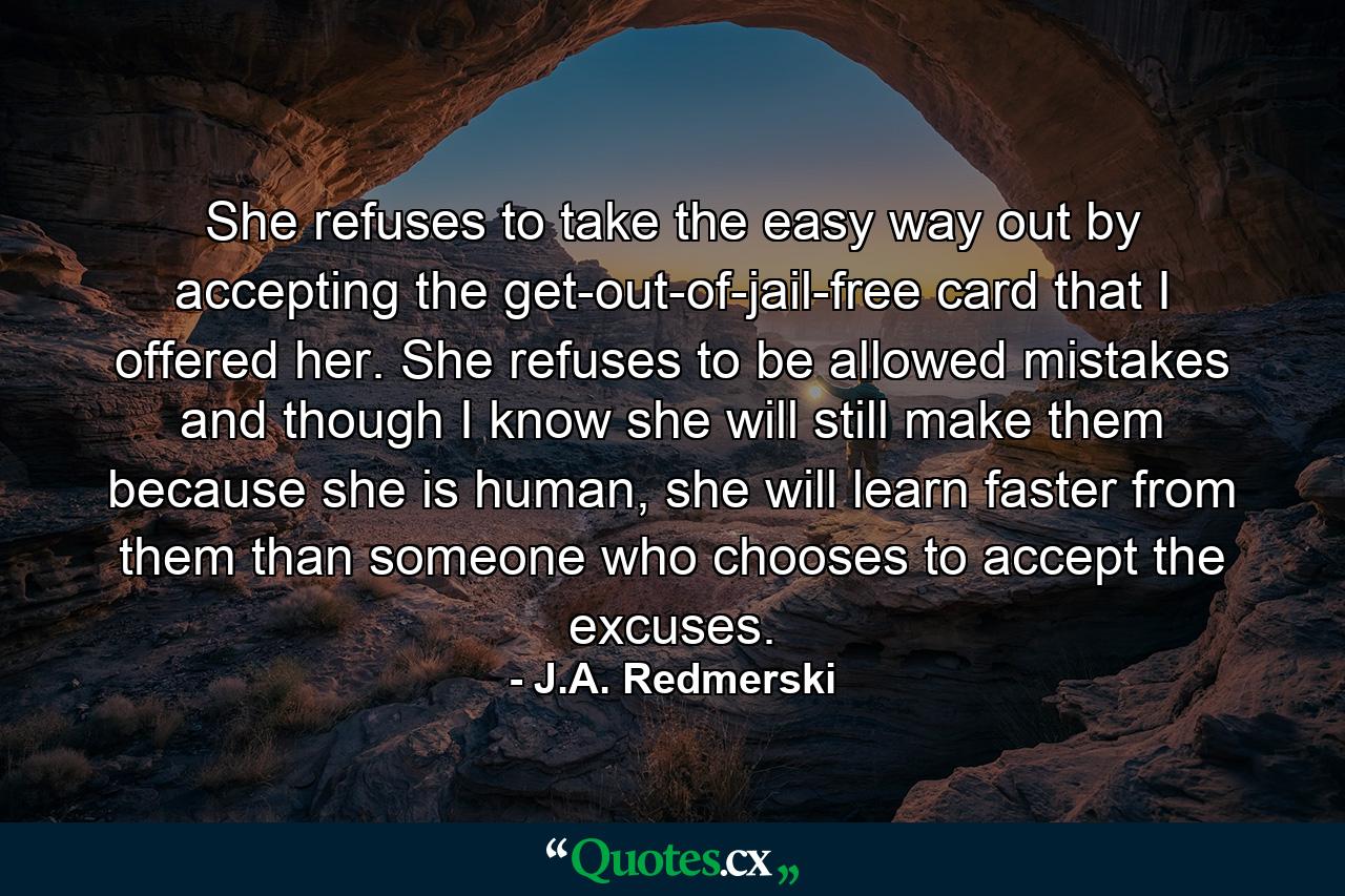 She refuses to take the easy way out by accepting the get-out-of-jail-free card that I offered her. She refuses to be allowed mistakes and though I know she will still make them because she is human, she will learn faster from them than someone who chooses to accept the excuses. - Quote by J.A. Redmerski