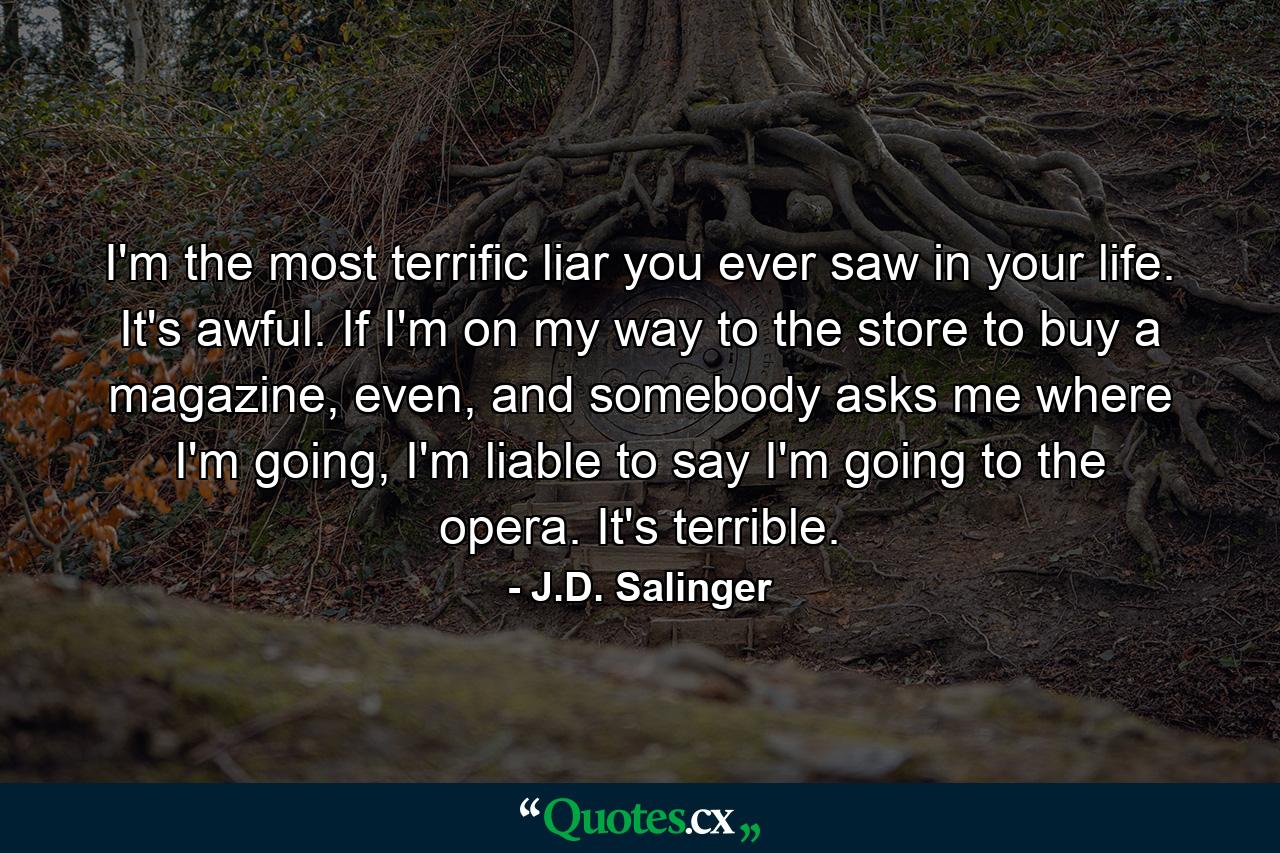 I'm the most terrific liar you ever saw in your life. It's awful. If I'm on my way to the store to buy a magazine, even, and somebody asks me where I'm going, I'm liable to say I'm going to the opera. It's terrible. - Quote by J.D. Salinger