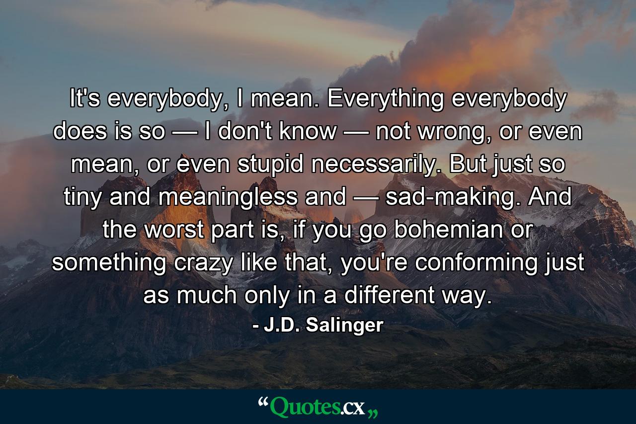 It's everybody, I mean. Everything everybody does is so — I don't know — not wrong, or even mean, or even stupid necessarily. But just so tiny and meaningless and — sad-making. And the worst part is, if you go bohemian or something crazy like that, you're conforming just as much only in a different way. - Quote by J.D. Salinger