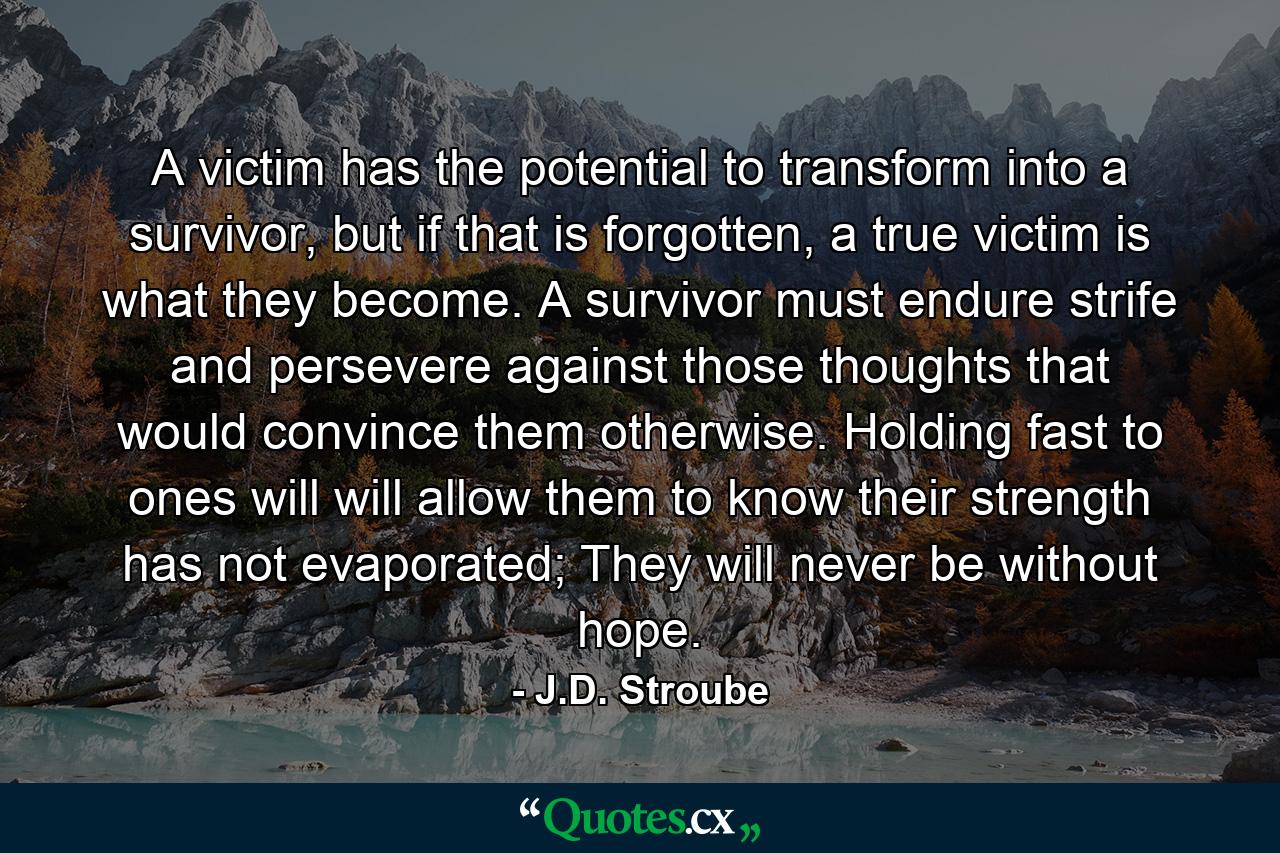 A victim has the potential to transform into a survivor, but if that is forgotten, a true victim is what they become. A survivor must endure strife and persevere against those thoughts that would convince them otherwise. Holding fast to ones will will allow them to know their strength has not evaporated; They will never be without hope. - Quote by J.D. Stroube