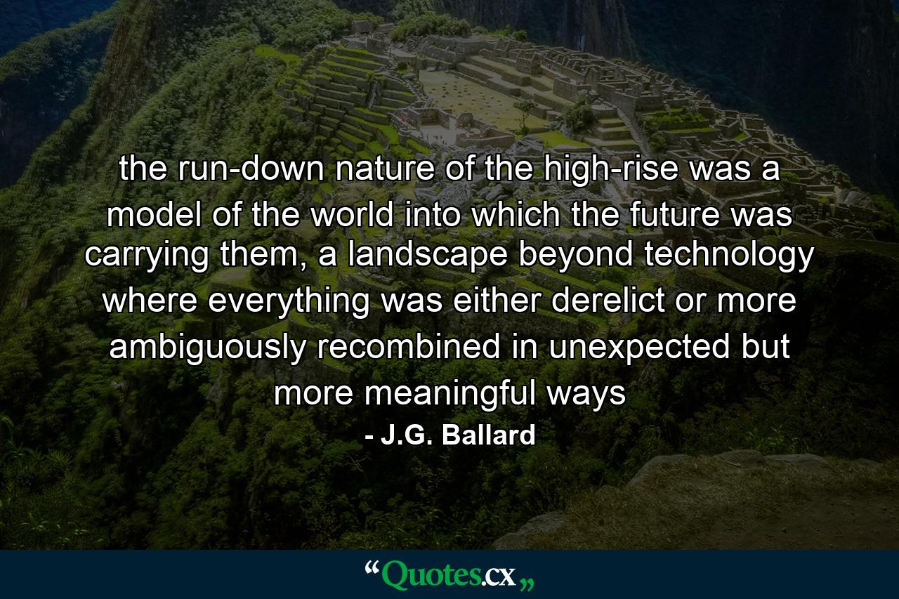 the run-down nature of the high-rise was a model of the world into which the future was carrying them, a landscape beyond technology where everything was either derelict or more ambiguously recombined in unexpected but more meaningful ways - Quote by J.G. Ballard