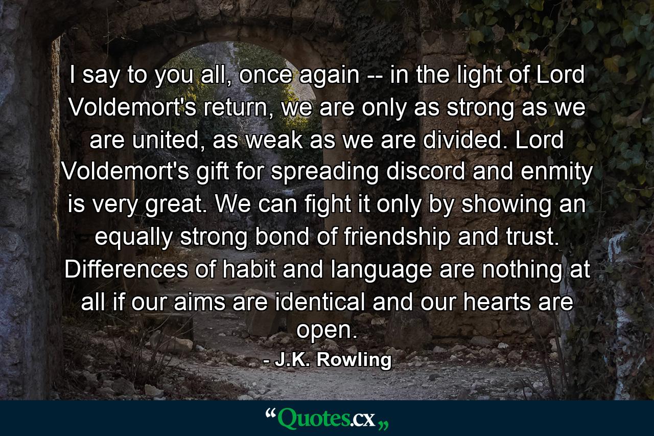 I say to you all, once again -- in the light of Lord Voldemort's return, we are only as strong as we are united, as weak as we are divided. Lord Voldemort's gift for spreading discord and enmity is very great. We can fight it only by showing an equally strong bond of friendship and trust. Differences of habit and language are nothing at all if our aims are identical and our hearts are open. - Quote by J.K. Rowling