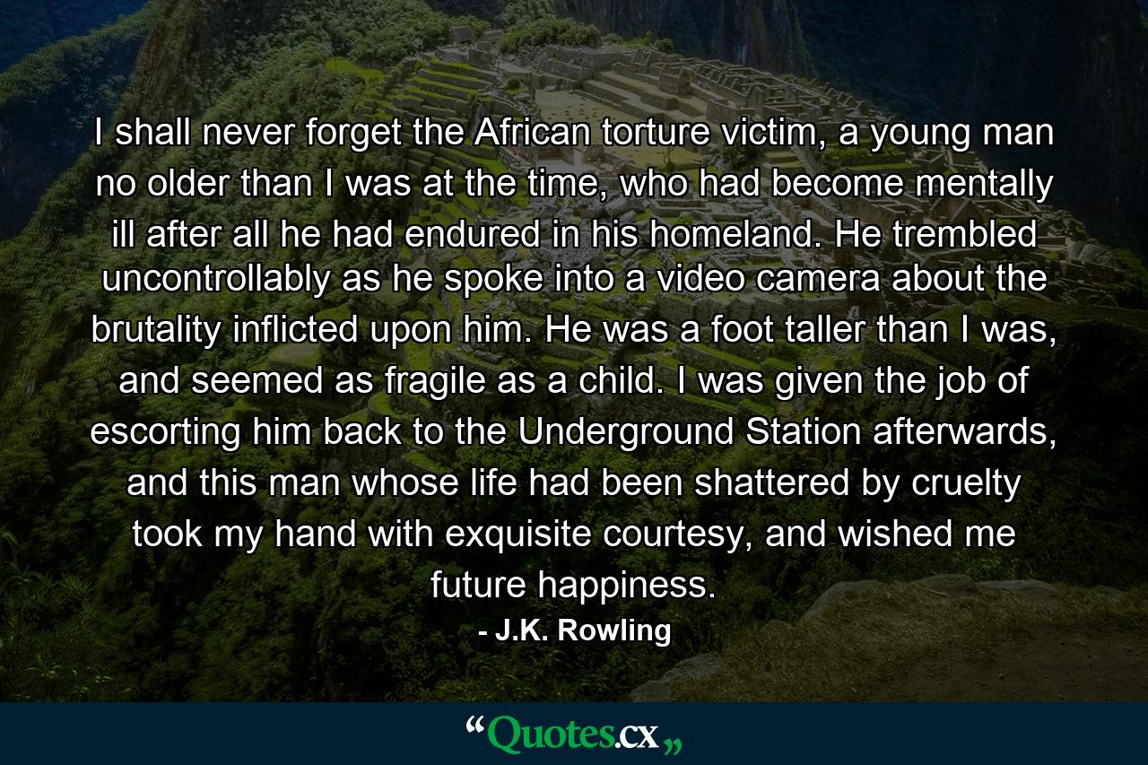 I shall never forget the African torture victim, a young man no older than I was at the time, who had become mentally ill after all he had endured in his homeland. He trembled uncontrollably as he spoke into a video camera about the brutality inflicted upon him. He was a foot taller than I was, and seemed as fragile as a child. I was given the job of escorting him back to the Underground Station afterwards, and this man whose life had been shattered by cruelty took my hand with exquisite courtesy, and wished me future happiness. - Quote by J.K. Rowling