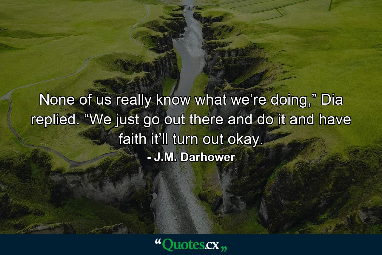 None of us really know what we’re doing,” Dia replied. “We just go out there and do it and have faith it’ll turn out okay. - Quote by J.M. Darhower