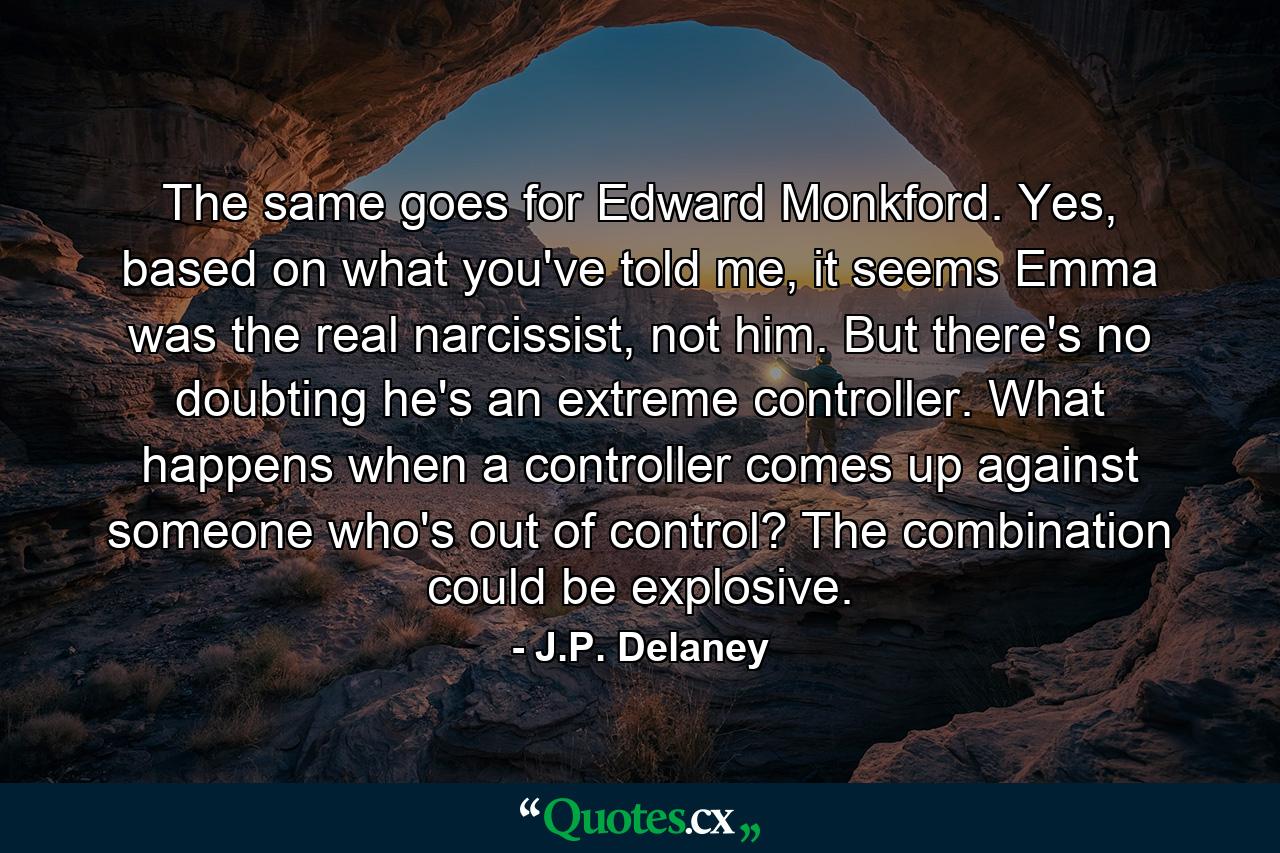 The same goes for Edward Monkford. Yes, based on what you've told me, it seems Emma was the real narcissist, not him. But there's no doubting he's an extreme controller. What happens when a controller comes up against someone who's out of control? The combination could be explosive. - Quote by J.P. Delaney