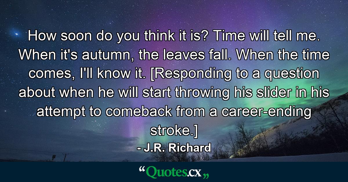 How soon do you think it is? Time will tell me. When it's autumn, the leaves fall. When the time comes, I'll know it. [Responding to a question about when he will start throwing his slider in his attempt to comeback from a career-ending stroke.] - Quote by J.R. Richard