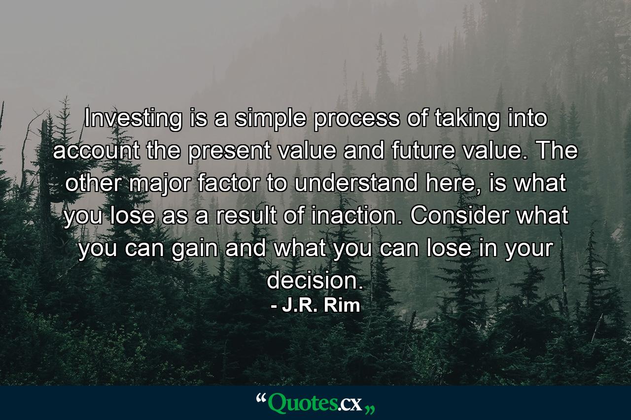 Investing is a simple process of taking into account the present value and future value. The other major factor to understand here, is what you lose as a result of inaction. Consider what you can gain and what you can lose in your decision. - Quote by J.R. Rim