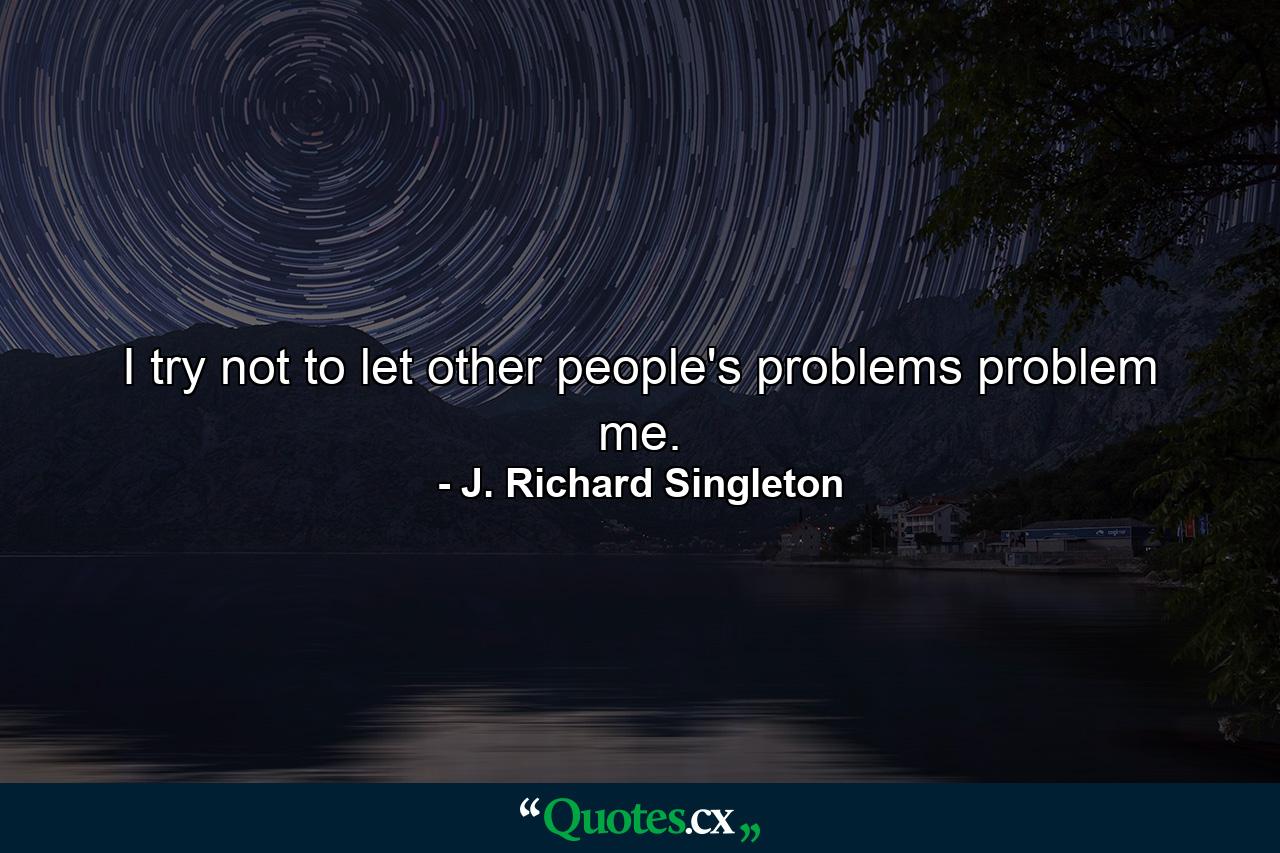 I try not to let other people's problems problem me. - Quote by J. Richard Singleton