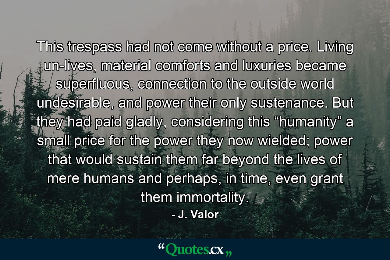 This trespass had not come without a price. Living un-lives, material comforts and luxuries became superfluous, connection to the outside world undesirable, and power their only sustenance. But they had paid gladly, considering this “humanity” a small price for the power they now wielded; power that would sustain them far beyond the lives of mere humans and perhaps, in time, even grant them immortality. - Quote by J. Valor