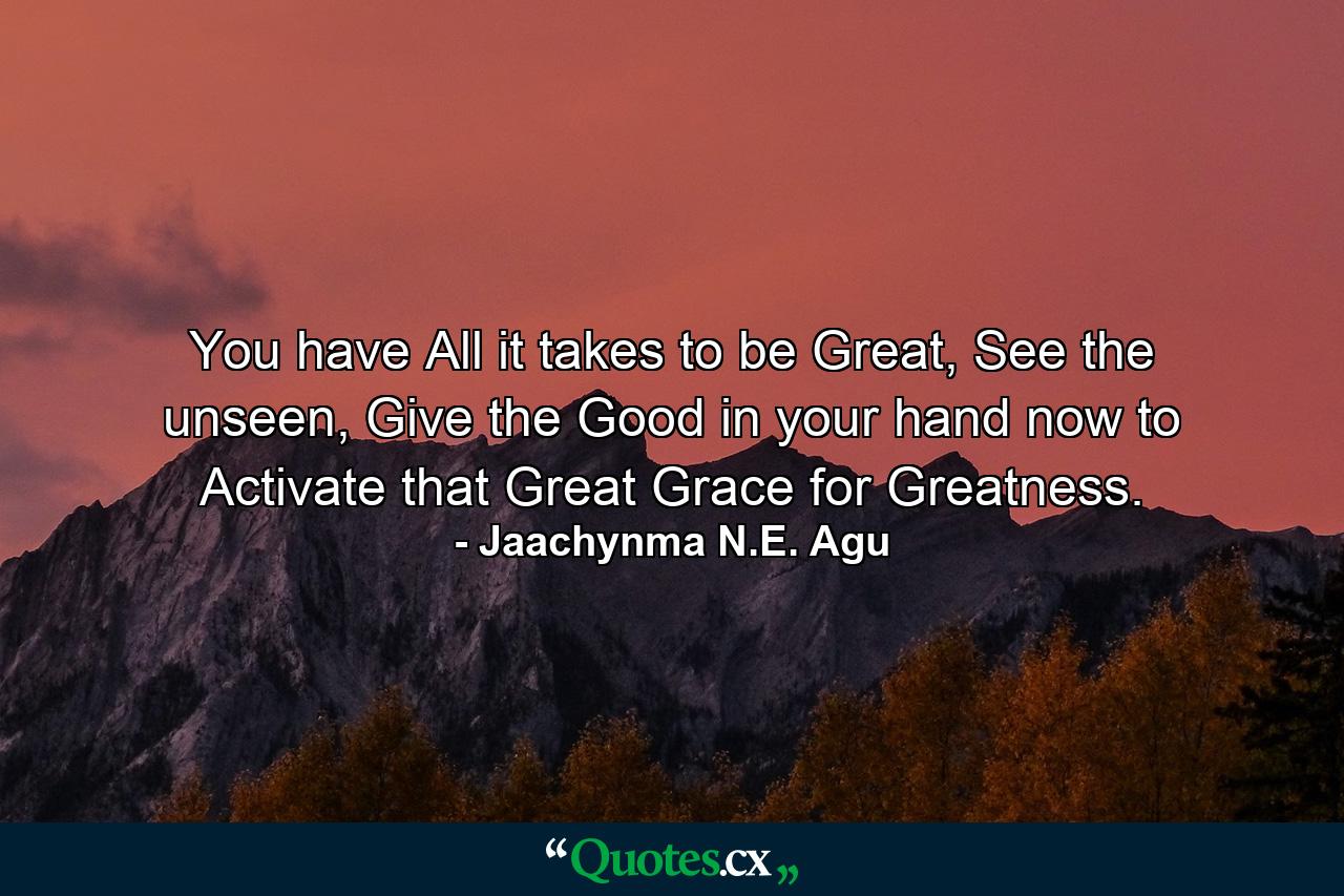 You have All it takes to be Great, See the unseen, Give the Good in your hand now to Activate that Great Grace for Greatness. - Quote by Jaachynma N.E. Agu