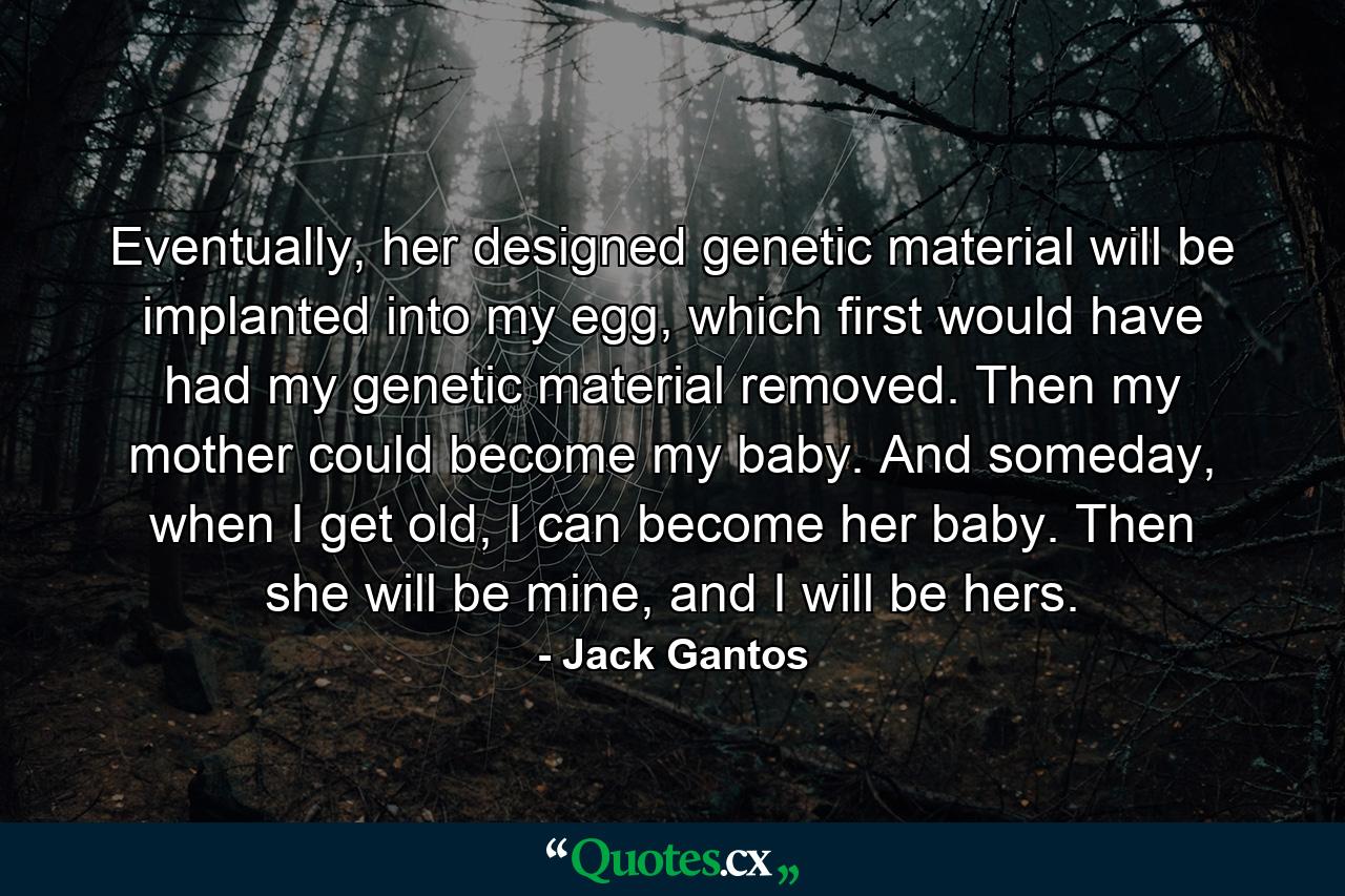 Eventually, her designed genetic material will be implanted into my egg, which first would have had my genetic material removed. Then my mother could become my baby. And someday, when I get old, I can become her baby. Then she will be mine, and I will be hers. - Quote by Jack Gantos