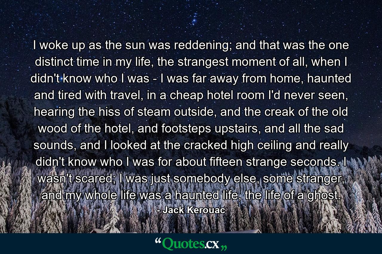 I woke up as the sun was reddening; and that was the one distinct time in my life, the strangest moment of all, when I didn't know who I was - I was far away from home, haunted and tired with travel, in a cheap hotel room I'd never seen, hearing the hiss of steam outside, and the creak of the old wood of the hotel, and footsteps upstairs, and all the sad sounds, and I looked at the cracked high ceiling and really didn't know who I was for about fifteen strange seconds. I wasn't scared; I was just somebody else, some stranger, and my whole life was a haunted life, the life of a ghost. - Quote by Jack Kerouac