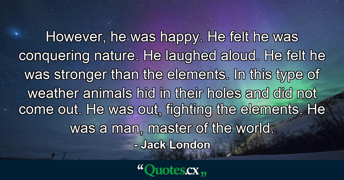 However, he was happy. He felt he was conquering nature. He laughed aloud. He felt he was stronger than the elements. In this type of weather animals hid in their holes and did not come out. He was out, fighting the elements. He was a man, master of the world. - Quote by Jack London