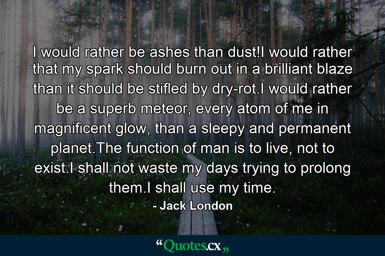 I would rather be ashes than dust!I would rather that my spark should burn out in a brilliant blaze than it should be stifled by dry-rot.I would rather be a superb meteor, every atom of me in magnificent glow, than a sleepy and permanent planet.The function of man is to live, not to exist.I shall not waste my days trying to prolong them.I shall use my time. - Quote by Jack London