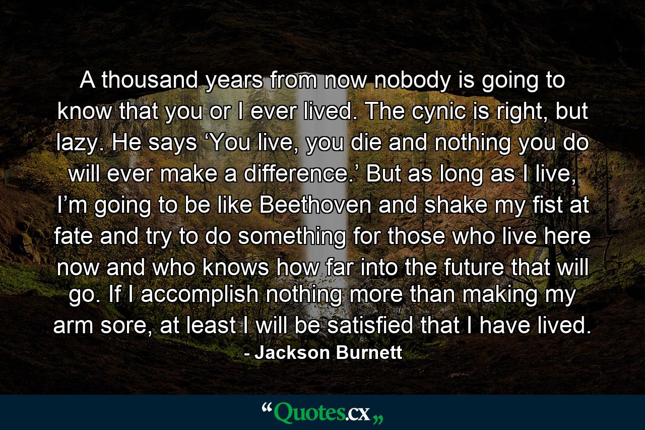 A thousand years from now nobody is going to know that you or I ever lived. The cynic is right, but lazy. He says ‘You live, you die and nothing you do will ever make a difference.’ But as long as I live, I’m going to be like Beethoven and shake my fist at fate and try to do something for those who live here now and who knows how far into the future that will go. If I accomplish nothing more than making my arm sore, at least I will be satisfied that I have lived. - Quote by Jackson Burnett