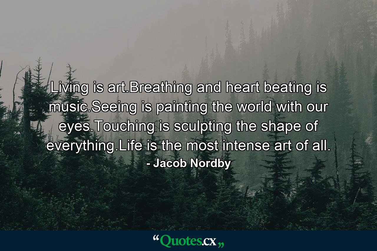 Living is art.Breathing and heart beating is music.Seeing is painting the world with our eyes.Touching is sculpting the shape of everything.Life is the most intense art of all. - Quote by Jacob Nordby