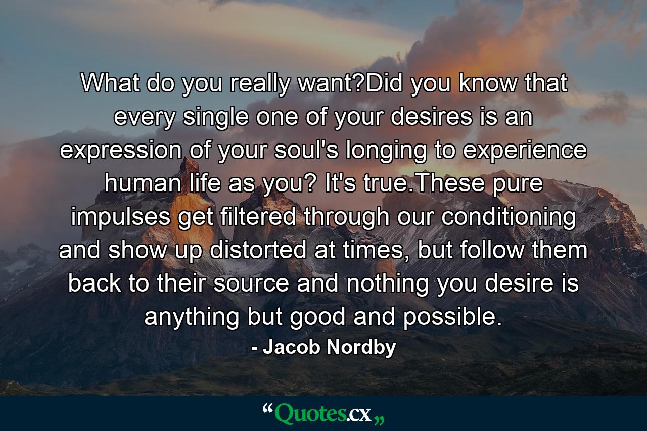 What do you really want?Did you know that every single one of your desires is an expression of your soul's longing to experience human life as you? It's true.These pure impulses get filtered through our conditioning and show up distorted at times, but follow them back to their source and nothing you desire is anything but good and possible. - Quote by Jacob Nordby