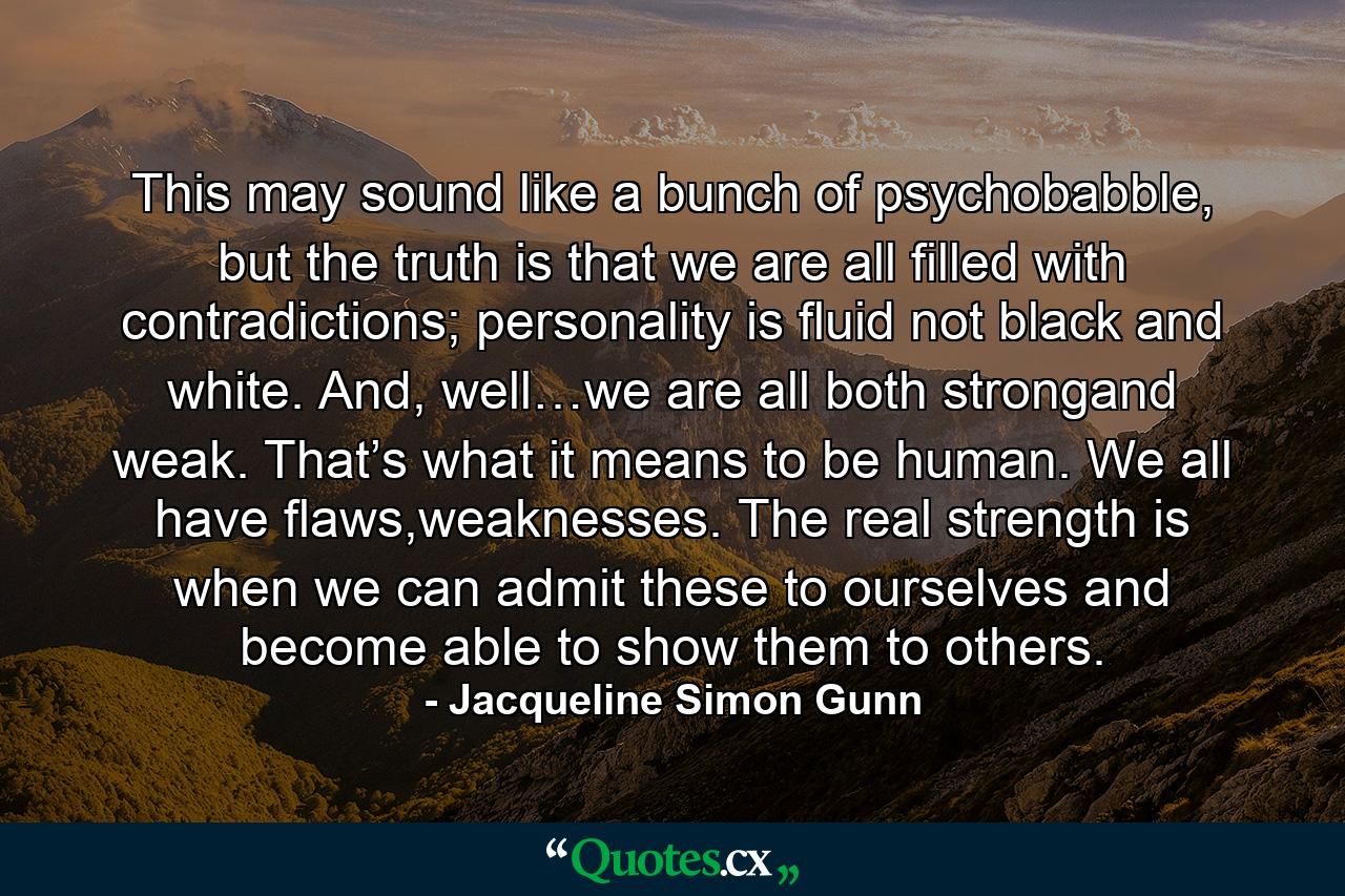 This may sound like a bunch of psychobabble, but the truth is that we are all filled with contradictions; personality is fluid not black and white. And, well…we are all both strongand weak. That’s what it means to be human. We all have flaws,weaknesses. The real strength is when we can admit these to ourselves and become able to show them to others. - Quote by Jacqueline Simon Gunn