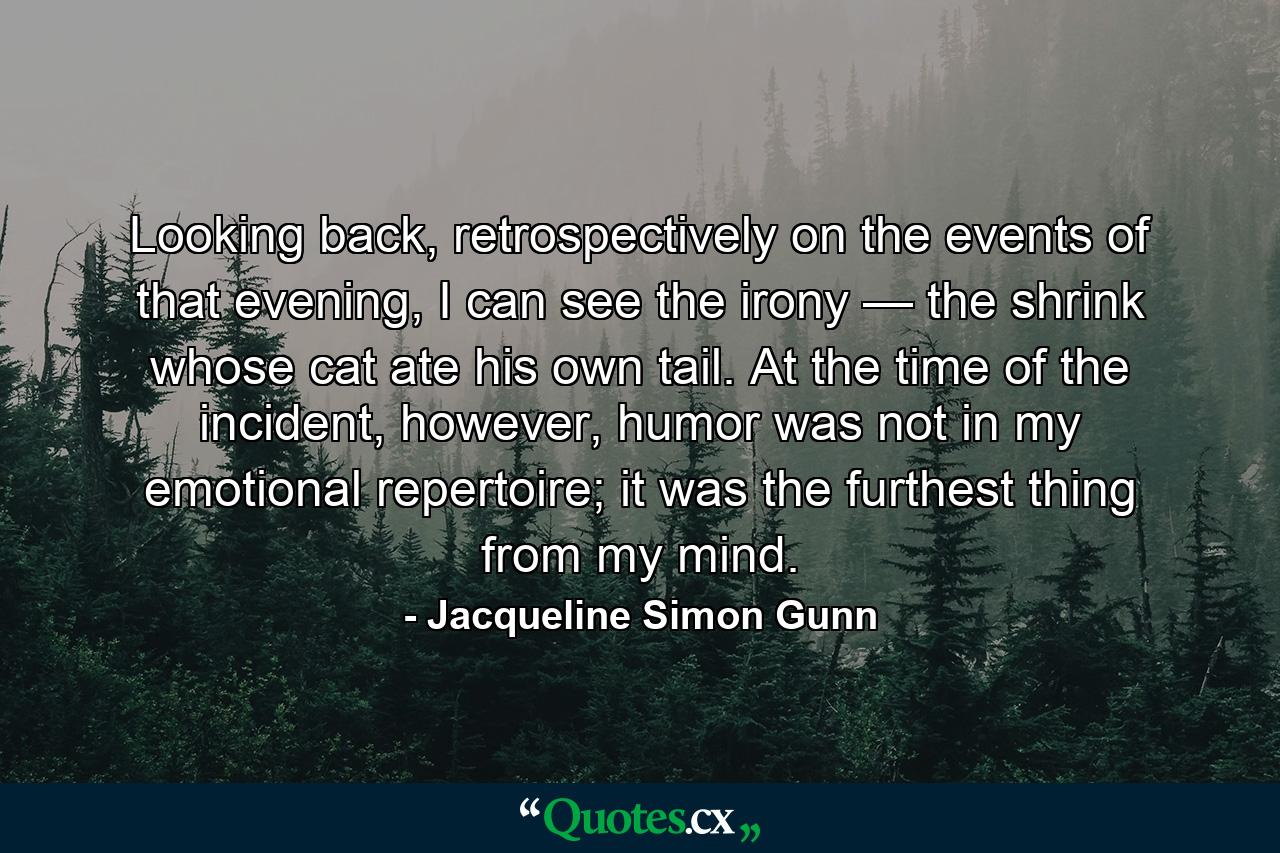 Looking back, retrospectively on the events of that evening, I can see the irony — the shrink whose cat ate his own tail. At the time of the incident, however, humor was not in my emotional repertoire; it was the furthest thing from my mind. - Quote by Jacqueline Simon Gunn